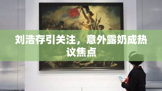 刘浩存引关注，意外露奶成热议焦点