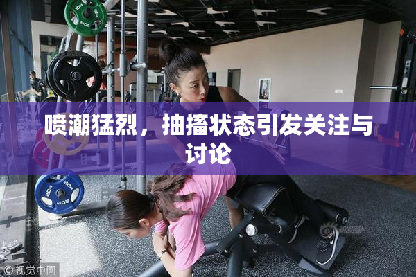 喷潮猛烈，抽搐状态引发关注与讨论