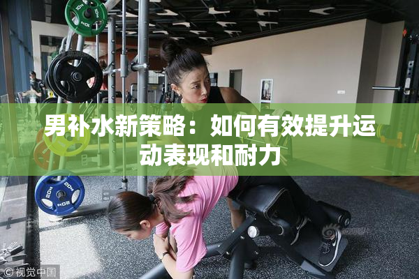 男补水新策略：如何有效提升运动表现和耐力