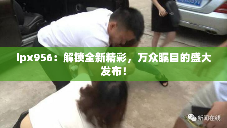 ipx956：解锁全新精彩，万众瞩目的盛大发布！