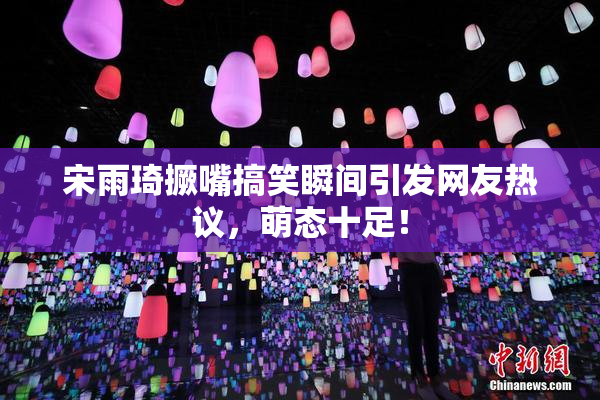 宋雨琦撅嘴搞笑瞬间引发网友热议，萌态十足！