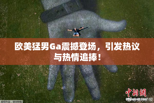 欧美猛男Ga震撼登场，引发热议与热情追捧！