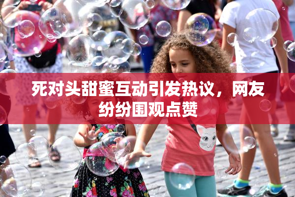 死对头甜蜜互动引发热议，网友纷纷围观点赞