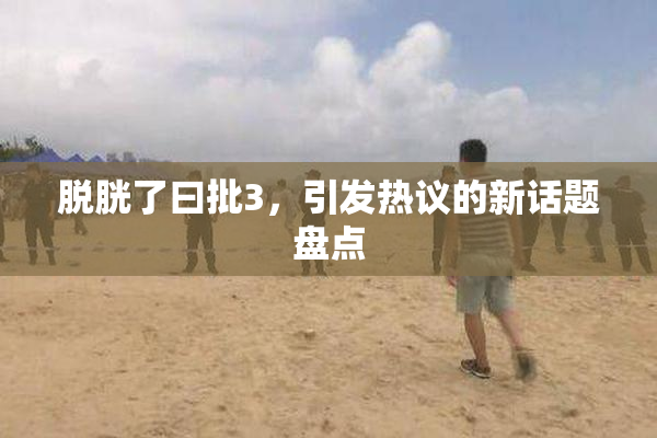 脱胱了曰批3，引发热议的新话题盘点