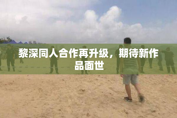 黎深同人合作再升级，期待新作品面世