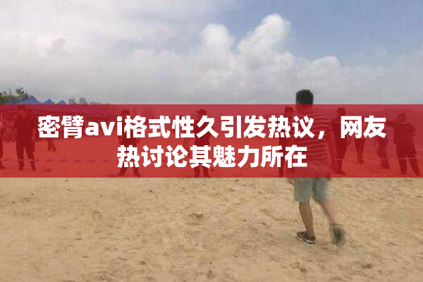 密臂avi格式性久引发热议，网友热讨论其魅力所在