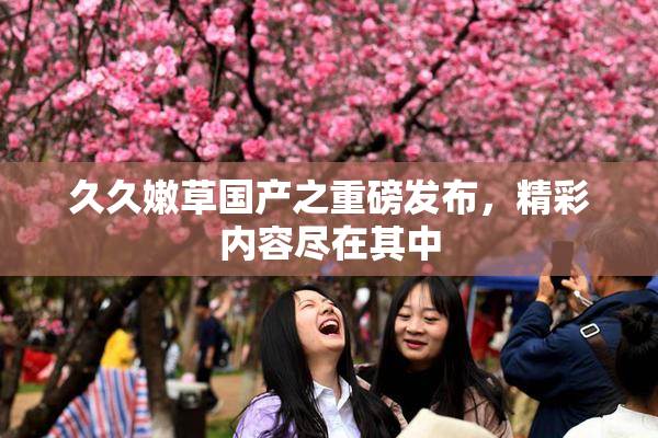 久久嫩草国产之重磅发布，精彩内容尽在其中