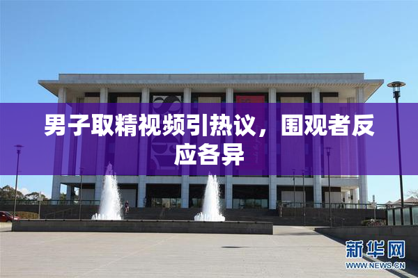 男子取精视频引热议，围观者反应各异