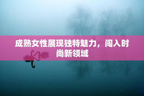 成熟女性展现独特魅力，闯入时尚新领域