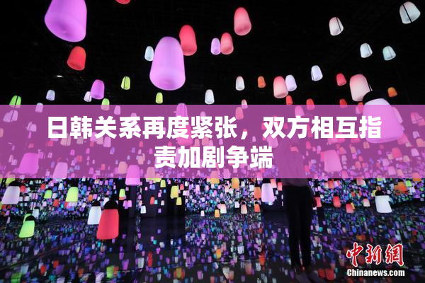 日韩关系再度紧张，双方相互指责加剧争端