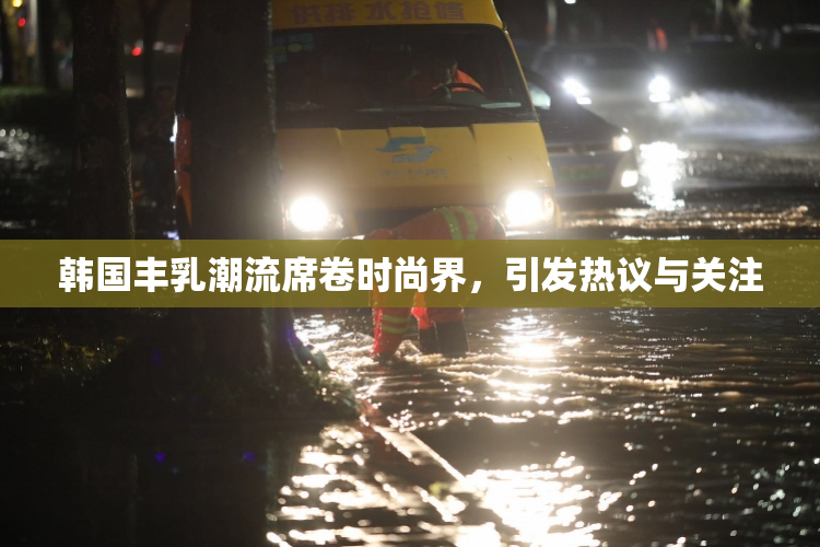 韩国丰乳潮流席卷时尚界，引发热议与关注