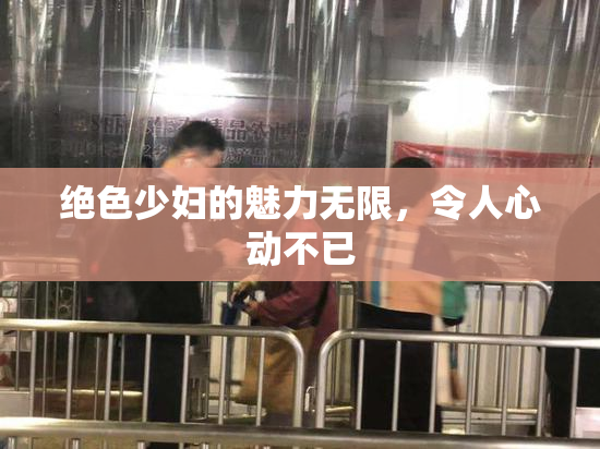 绝色少妇的魅力无限，令人心动不已