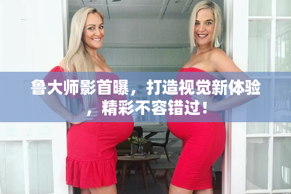 鲁大师影首曝，打造视觉新体验，精彩不容错过！