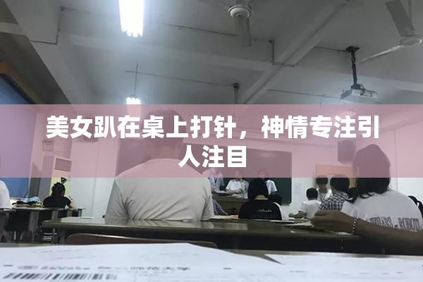 美女趴在桌上打针，神情专注引人注目