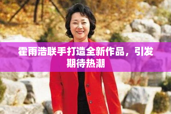 霍雨浩联手打造全新作品，引发期待热潮