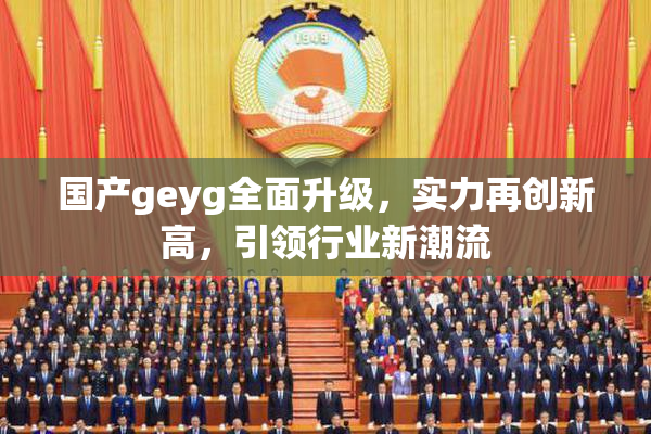 国产geyg全面升级，实力再创新高，引领行业新潮流