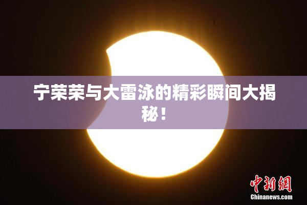 宁荣荣与大雷泳的精彩瞬间大揭秘！