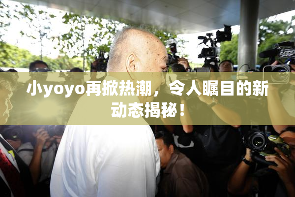 小yoyo再掀热潮，令人瞩目的新动态揭秘！