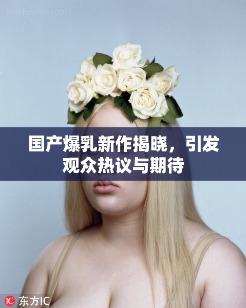 国产爆乳新作揭晓，引发观众热议与期待