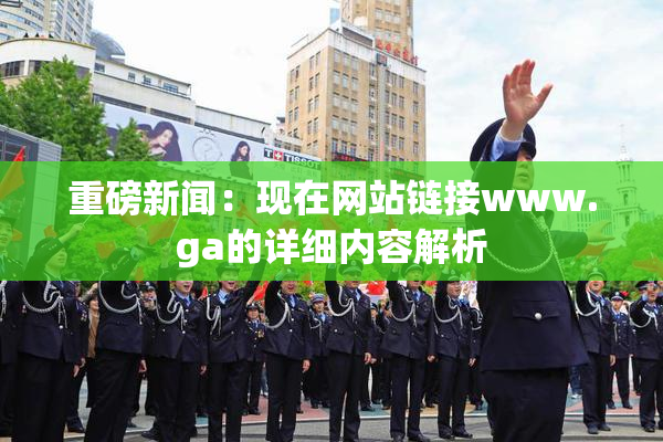 重磅新闻：现在网站链接www.ga的详细内容解析