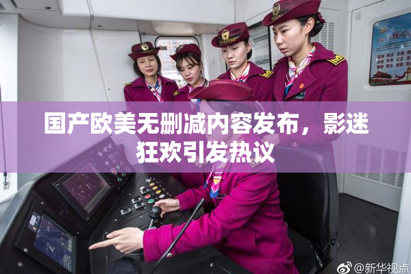 国产欧美无删减内容发布，影迷狂欢引发热议