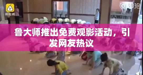 鲁大师推出免费观影活动，引发网友热议