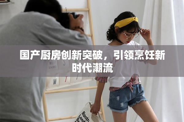 国产厨房创新突破，引领烹饪新时代潮流