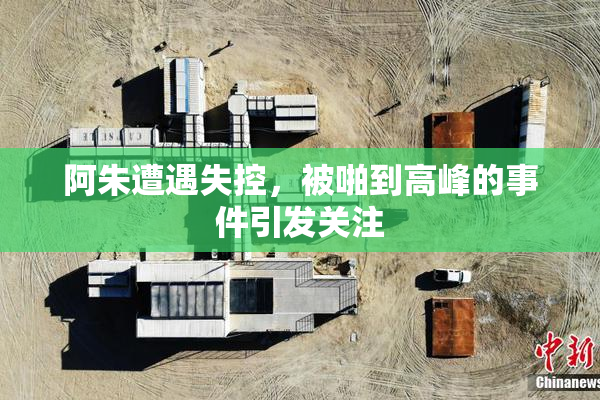 阿朱遭遇失控，被啪到高峰的事件引发关注