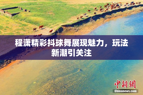程潇精彩抖球舞展现魅力，玩法新潮引关注