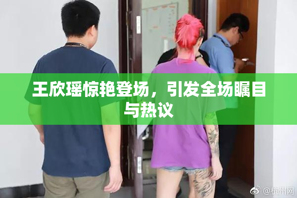 王欣瑶惊艳登场，引发全场瞩目与热议
