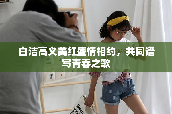 白洁高义美红盛情相约，共同谱写青春之歌