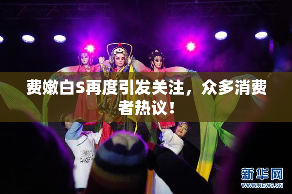 费嫩白S再度引发关注，众多消费者热议！