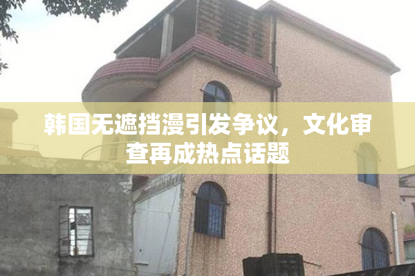 韩国无遮挡漫引发争议，文化审查再成热点话题