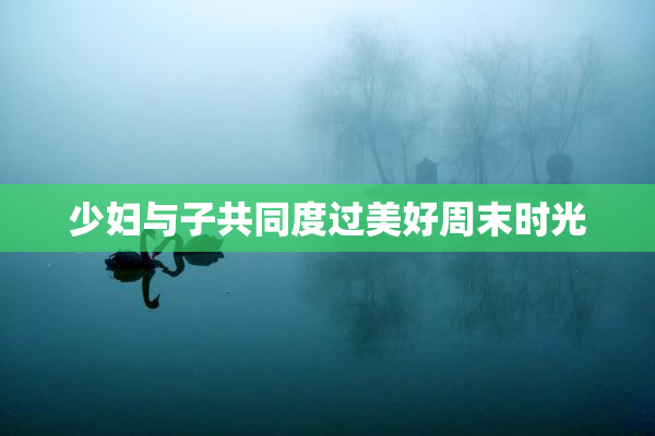 少妇与子共同度过美好周末时光