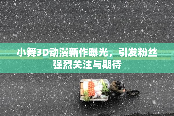 小舞3D动漫新作曝光，引发粉丝强烈关注与期待