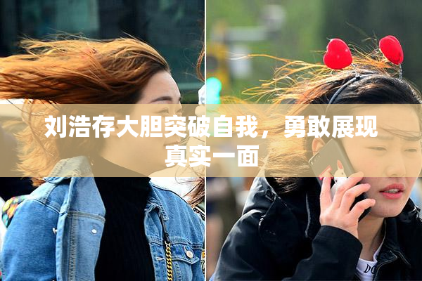 刘浩存大胆突破自我，勇敢展现真实一面