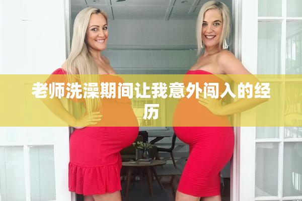 老师洗澡期间让我意外闯入的经历