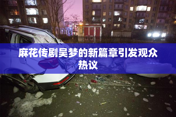 麻花传剧吴梦的新篇章引发观众热议