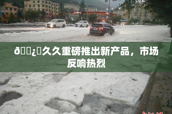 🌿‌久久重磅推出新产品，市场反响热烈