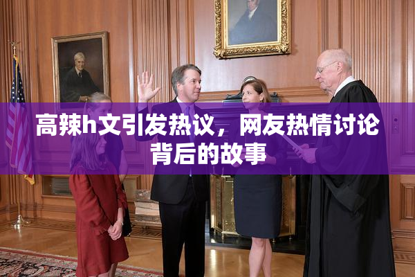 高辣h文引发热议，网友热情讨论背后的故事