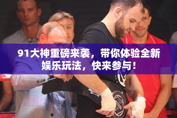 91大神重磅来袭，带你体验全新娱乐玩法，快来参与！