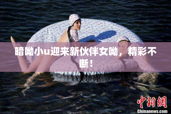 暗呦小u迎来新伙伴女呦，精彩不断！