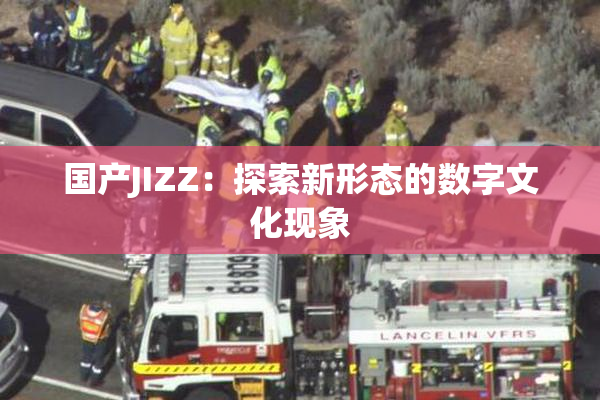 国产JIZZ：探索新形态的数字文化现象
