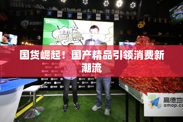 国货崛起！国产精品引领消费新潮流