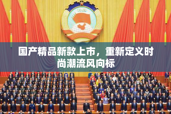 国产精品新款上市，重新定义时尚潮流风向标