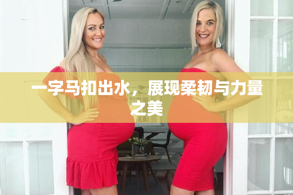 一字马扣出水，展现柔韧与力量之美