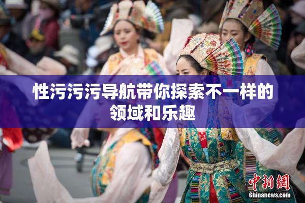 性污污污导航带你探索不一样的领域和乐趣