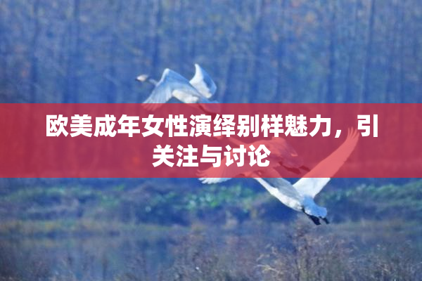 欧美成年女性演绎别样魅力，引关注与讨论