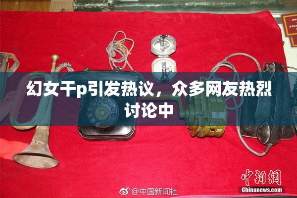 幻女干p引发热议，众多网友热烈讨论中