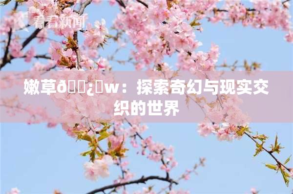 嫩草🌿‌w：探索奇幻与现实交织的世界